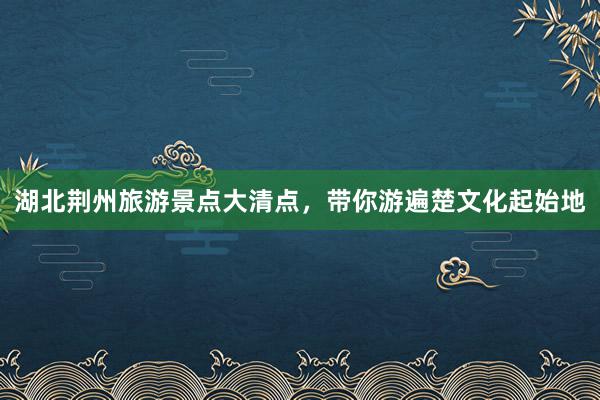 湖北荆州旅游景点大清点，带你游遍楚文化起始地