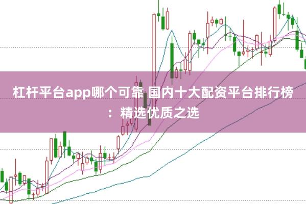 杠杆平台app哪个可靠 国内十大配资平台排行榜：精选优质之选
