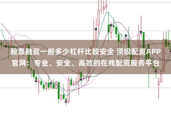 股票融资一般多少杠杆比较安全 顶级配资APP官网：专业、安全、高效的在线配资服务平台