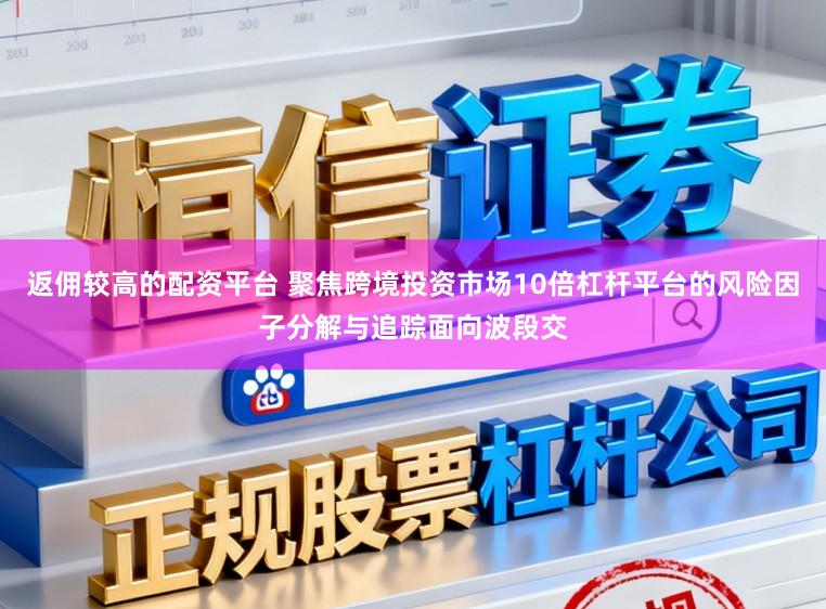 返佣较高的配资平台 聚焦跨境投资市场10倍杠杆平台的风险因子分解与追踪面向波段交