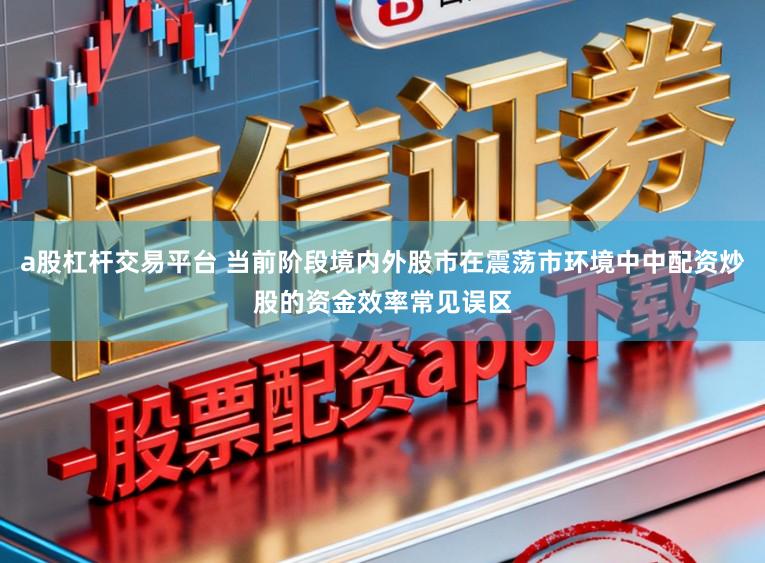 a股杠杆交易平台 当前阶段境内外股市在震荡市环境中中配资炒股的资金效率常见误区