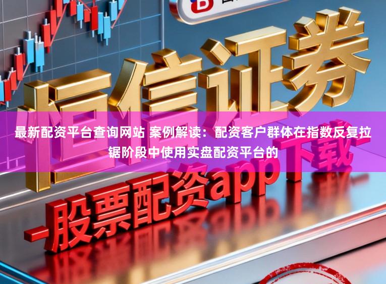 最新配资平台查询网站 案例解读：配资客户群体在指数反复拉锯阶段中使用实盘配资平台的